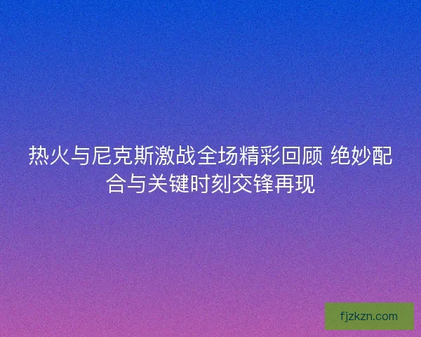 热火与尼克斯激战全场精彩回顾 绝妙配合与关键时刻交锋再现
