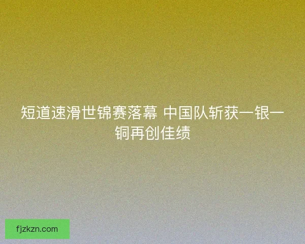 短道速滑世锦赛落幕 中国队斩获一银一铜再创佳绩