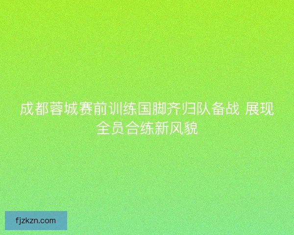 成都蓉城赛前训练国脚齐归队备战 展现全员合练新风貌